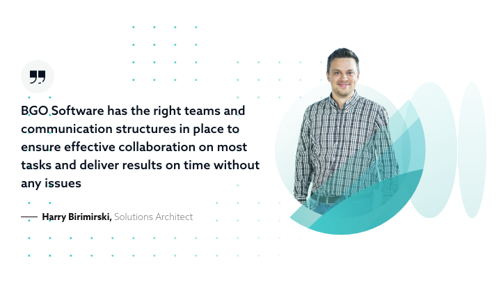 BGO Software has the right teams and communication structures in place to ensure effective collaboration on most tasks and deliver results on time without any issues - Harry Birimirski, Solutions Architect