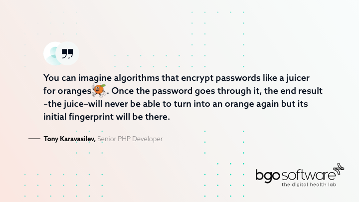 You can imagine algorithms that encrypt passwords like a juicer for oranges. Once the password goes through it, the end result -the juice-will never be able to turn into an orange again but its initial fingerprint will be there.- Tony Karavasilev, Senior PHP Developer